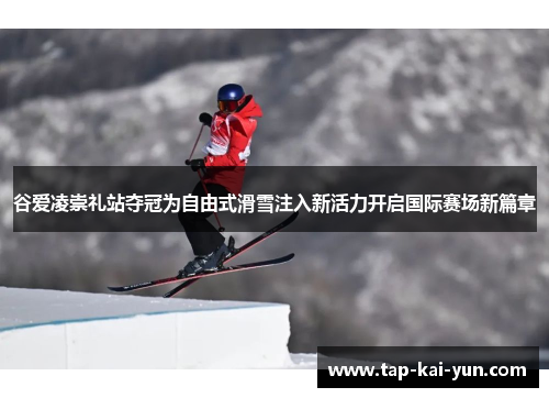 谷爱凌崇礼站夺冠为自由式滑雪注入新活力开启国际赛场新篇章