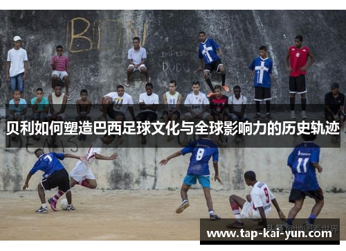 贝利如何塑造巴西足球文化与全球影响力的历史轨迹