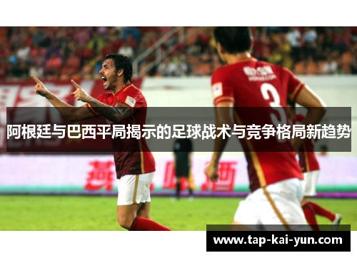 阿根廷与巴西平局揭示的足球战术与竞争格局新趋势