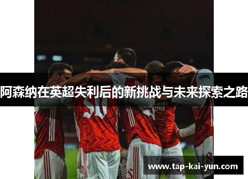 阿森纳在英超失利后的新挑战与未来探索之路 阿森纳在英超失利后的新挑战与未来探索之路