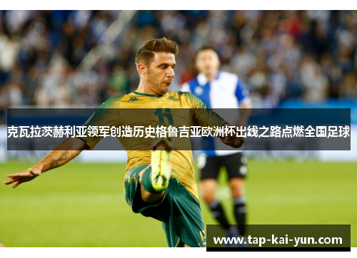 克瓦拉茨赫利亚领军创造历史格鲁吉亚欧洲杯出线之路点燃全国足球