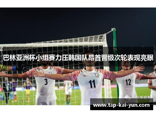 巴林亚洲杯小组赛力压韩国队昂首晋级次轮表现亮眼 巴林亚洲杯小组赛力压韩国队昂首晋级次轮表现亮眼