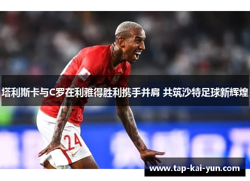 塔利斯卡与C罗在利雅得胜利携手并肩 共筑沙特足球新辉煌 塔利斯卡与C罗在利雅得胜利携手并肩 共筑沙特足球新辉煌