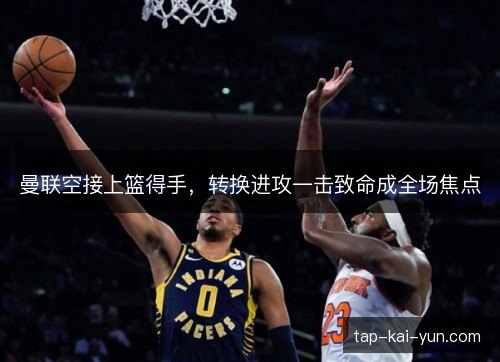 曼联空接上篮得手,转换进攻一击致命成全场焦点 曼联空接上篮得手,转换进攻一击致命成全场焦点